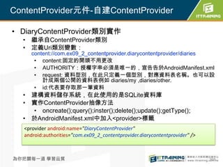 ContentProvider元件-自建ContentProvider

• DiaryContentProvider類別實作
  • 繼承自ContentProvider類別
  • 定義Uri類別變數：
      content://com.ex09_2_contentprovider.diarycontentprovider/diaries
       • content:固定的開頭不用更改
       • AUTHORITY：授權字串必須是唯一的，宣告告於AndroidManifest.xml
       • request: 資料型別，在此只定義一個型別，對應資料表名稱。也可以設
          計成兩個公開的資料表例如 diaries/my ,diaries/other.
       • id:代表要存取那一筆資料
  • 建構資料儲存系統，在此使用的是SQLite資料庫
  • 實作ContentProvider抽像方法
    • oncreate();query();inster();delete();update();getType();
  • 於AndroidManifest.xml中加入<provider>標籤
   <provider android:name="DiaryContentProvider"
   android:authorities="com.ex09_2_contentprovider.diarycontentprovider" />



為你把關每一道 學習品質                                                                  368
 