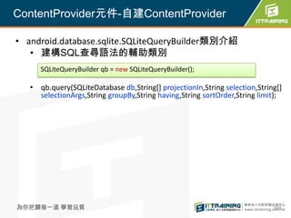 ContentProvider元件-自建ContentProvider

• android.database.sqlite.SQLiteQueryBuilder類別介紹
   • 建構SQL查尋語法的輔助類別
      SQLiteQueryBuilder qb = new SQLiteQueryBuilder();

   • qb.query(SQLiteDatabase db,String[] projectionIn,String selection,String[]
     selectionArgs,String groupBy,String having,String sortOrder,String limit);




為你把關每一道 學習品質                                                                369
 