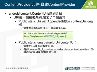 ContentProvider元件-自建ContentProvider

• android.content.ContentUris類別介紹
   • URI的一個補助類別,包含了二個函式
      • Public static Uri withAppendedId(Uri contentUri,long
        id)
         • 負責將id和Uri串接在一起成新的Uri。
             Uri diaryUri = ContentUris.withAppendedId(
             Diary.DiaryColumns.CONTENT_URI, rowId)

      • Public static long parseId(Uri contentUri)
         • 負責把Uri後的id解析出來。
         • 例如com.ex09_2_contentprovider.diarycontentprovider/100
           透過parseId後回傳值為100




為你把關每一道 學習品質                                                  370
 