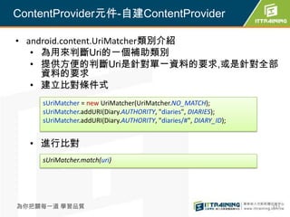 ContentProvider元件-自建ContentProvider

• android.content.UriMatcher類別介紹
   • 為用來判斷Uri的一個補助類別
   • 提供方便的判斷Uri是針對單一資料的要求,或是針對全部
     資料的要求
   • 建立比對條件式
    sUriMatcher = new UriMatcher(UriMatcher.NO_MATCH);
    sUriMatcher.addURI(Diary.AUTHORITY, "diaries", DIARIES);
    sUriMatcher.addURI(Diary.AUTHORITY, "diaries/#", DIARY_ID);


  • 進行比對
    sUriMatcher.match(uri)




為你把關每一道 學習品質                                                      371
 