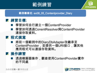 範例練習
       範例專案名: ex08_05_Contentprovider_Diary

  練習目標:
   學習如何自行建立一個ContentProvider
   學習如何透過ConentResolver與ContentProvider
    連接存取資料。
  程式撰寫
   將前一個範例中的DiaryDbAdapter改繼承至
    ContentProvider，並提供一個URI接口，讓其他
    應用程式可以連接存取資料。
  操作練習
   透過模擬器操作，觀查使用ContentProvider實作
    的不同處

為你把關每一道 學習品質                                  372
 