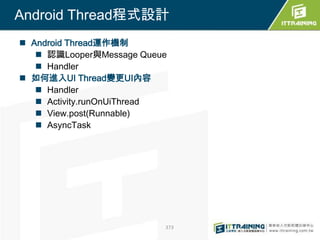 Android Thread程式設計
 Android Thread運作機制
    認識Looper與Message Queue
    Handler
 如何進入UI Thread變更UI內容
    Handler
    Activity.runOnUiThread
    View.post(Runnable)
    AsyncTask




                          373
 