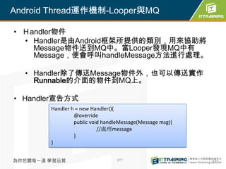 Android Thread運作機制-Looper與MQ

• Ｈandler物件
  • Handler是由Android框架所提供的類別，用來協助將
    Message物件送到MQ中。當Looper發現MQ中有
    Message，便會呼叫handleMessage方法進行處理。

  • Handler除了傳送Message物件外，也可以傳送實作
    Runnable的介面的物件到MQ上。

• Handler宣告方式
        Handler h = new Handler(){
                 @override
                 public void handleMessage(Message msg){
                           //處理message
                 }
        }


為你把關每一道 學習品質                      377                      377
 