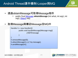 Android Thread運作機制-Looper與MQ


• 透過obtainMessage可取得Message物件
     • public final Message obtainMessage (int what, int arg1, int
       arg2, Object obj)

• 取得Message與傳送Message至MQ中
    Handler h = new Handler(){
             public void handleMessage(Message msg){
                       //處理message
             }
    }
    h.removeMessage(0);
    h.obtainMessage(1,1,1,”my message);
    h.sendMessage(m);




為你把關每一道 學習品質                         379                             379
 