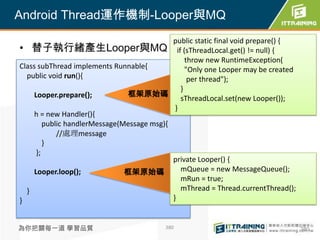 Android Thread運作機制-Looper與MQ
                                            public static final void prepare() {
• 替子執行緒產生Looper與MQ if (sThreadLocal.get() != null) {
                                                 throw new RuntimeException(
Class subThread implements Runnable{             "Only one Looper may be created
  public void run(){                              per thread");
                                               }
    Looper.prepare();          框架原始碼
                                               sThreadLocal.set(new Looper());
                                             }
    h = new Handler(){
        public handlerMessage(Message msg){
            //處理message
        }
     };
                                            private Looper() {
    Looper.loop();             框架原始碼           mQueue = new MessageQueue();
                                               mRun = true;
  }                                            mThread = Thread.currentThread();
}                                           }


為你把關每一道 學習品質                              380                                      380
 
