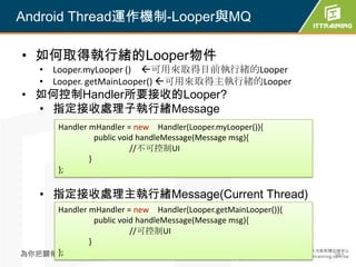 Android Thread運作機制-Looper與MQ

• 如何取得執行緒的Looper物件
    • Looper.myLooper () 可用來取得目前執行緒的Looper
    • Looper. getMainLooper() 可用來取得主執行緒的Looper
• 如何控制Handler所要接收的Looper?
  • 指定接收處理子執行緒Message
        Handler mHandler = new Handler(Looper.myLooper()){
                  public void handleMessage(Message msg){
                            //不可控制UI
                }
        };

    • 指定接收處理主執行緒Message(Current Thread)
     Handler mHandler = new Handler(Looper.getMainLooper()){
               public void handleMessage(Message msg){
                         //可控制UI
             }
     };
為你把關每一道 學習品質                          381                      381
 
