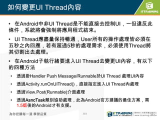 如何變更UI Thread內容

• 在Android中非UI Thread是不能直接去控制UI，一但違反此
條件，系統將會強制將應用程式結束。
• UI Thread應盡量保持暢通，User所有的操作處理皆必須在
五秒之內回應，若有超過5秒的處理需求，必須使用Thread將
其切割出去處理。
• 在Android子執行緒要進入UI Thread去變更UI內容，有以下
的四種方法
• 透過掛Handler Push Message/Runnable於UI Thread 處理UI內容
• 透過Activity.runOnUIThread()，直接指定進入UI Thread內處理
• 透過View.Post(Runnable)介面處理
• 透過AsncTask類別協助處理，此為Android官方建議的最佳方案，需
  1.5版後的Android才有支援。
為你把關每一道 學習品質               383                        383
 