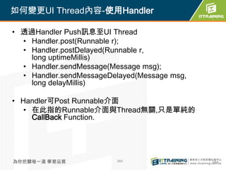 如何變更UI Thread內容-使用Handler

• 透過Handler Push訊息至UI Thread
  • Handler.post(Runnable r);
  • Handler.postDelayed(Runnable r,
    long uptimeMillis)
  • Handler.sendMessage(Message msg);
  • Handler.sendMessageDelayed(Message msg,
    long delayMillis)

• Handler可Post Runnable介面
   • 在此指的Runnable介面與Thread無關,只是單純的
     CallBack Function.




為你把關每一道 學習品質             384                  384
 