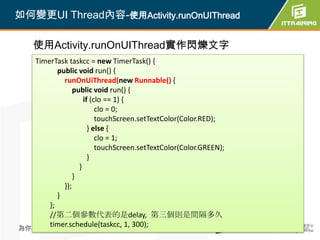 如何變更UI Thread內容-使用Activity.runOnUIThread

    使用Activity.runOnUIThread實作閃爍文字
   TimerTask taskcc = new TimerTask() {
          public void run() {
            runOnUiThread(new Runnable() {
                public void run() {
                    if (clo == 1) {
                         clo = 0;
                         touchScreen.setTextColor(Color.RED);
                      } else {
                         clo = 1;
                         touchScreen.setTextColor(Color.GREEN);
                      }
                  }
                }
            });
          }
       };
       //第二個參數代表的是delay, 第三個則是間隔多久
       timer.schedule(taskcc, 1, 300);
為你把關每一道 學習品質                                 386                  386
 