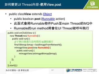 如何變更UI Thread內容-使用View.post

• public classView extends Object
   • public boolean post (Runnable action)
   • 此函式會將Runnable物件Push至main Thread的MQ中
   • Runnable的run method將會在UI Thread被呼叫執行
 public void onClick(View v) {
    new Thread(new Runnable() {
       public void run() {
          //子執行緒進行長時間的 io讀取圖片
          final Bitmap bmap = loadImageFromNetwork();
          mImageView.post(new Runnable() {
             public void run() {
               mImageView.setImageBitmap(bmap);
          }
      });
    }
 }).start();}

為你把關每一道 學習品質                              387           387
 
