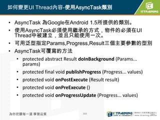 如何變更UI Thread內容-使用AsyncTask類別

• AsyncTask 為Google在Android 1.5所提供的類別。
• 使用AsyncTask必須使用繼承的方式，物件的必須在UI
  Thread中被建立，並且只能使用一次。
• 可用泛型指定Params,Progress,Result三個主要參數的型別
• AsyncTask可覆寫的方法
   • protected abstract Result doInBackground (Params...
     params)
   • protected final void publishProgress (Progress... values)
   • protected void onPostExecute (Result result)
   • protected void onPreExecute ()
   • protected void onProgressUpdate (Progress... values)


為你把關每一道 學習品質                    388                          388
 