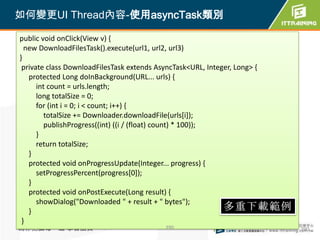 如何變更UI Thread內容-使用asyncTask類別

public void onClick(View v) {
  new DownloadFilesTask().execute(url1, url2, url3)
}
 private class DownloadFilesTask extends AsyncTask<URL, Integer, Long> {
   protected Long doInBackground(URL... urls) {
      int count = urls.length;
      long totalSize = 0;
      for (int i = 0; i < count; i++) {
         totalSize += Downloader.downloadFile(urls[i]);
         publishProgress((int) ((i / (float) count) * 100));
      }
      return totalSize;
   }
   protected void onProgressUpdate(Integer... progress) {
      setProgressPercent(progress[0]);
   }
   protected void onPostExecute(Long result) {
      showDialog("Downloaded " + result + " bytes");
   }
 }
為你把關每一道 學習品質                                390                            390
 