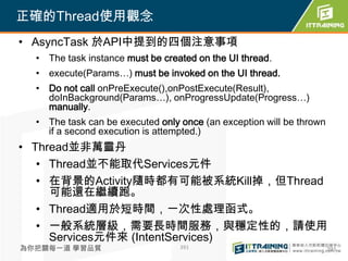 正確的Thread使用觀念
• AsyncTask 於API中提到的四個注意事項
  • The task instance must be created on the UI thread.
  • execute(Params…) must be invoked on the UI thread.
  • Do not call onPreExecute(),onPostExecute(Result),
    doInBackground(Params…), onProgressUpdate(Progress…)
    manually.
  • The task can be executed only once (an exception will be thrown
    if a second execution is attempted.)
• Thread並非萬靈丹
   • Thread並不能取代Services元件
   • 在背景的Activity隨時都有可能被系統Kill掉，但Thread
     可能還在繼續跑。
   • Thread適用於短時間，一次性處理函式。
   • 一般系統層級，需要長時間服務，與穩定性的，請使用
     Services元件來 (IntentServices)
為你把關每一道 學習品質                      391                                 391
 