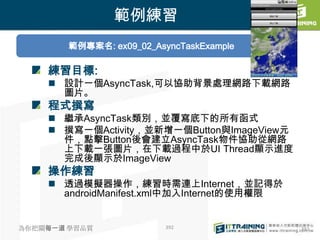 範例練習
        範例專案名: ex09_02_AsyncTaskExample

    練習目標:
     設計一個AsyncTask,可以協助背景處理網路下載網路
      圖片。
    程式撰寫
     繼承AsyncTask類別，並覆寫底下的所有函式
     撰寫一個Activity，並新增一個Button與ImageView元
      件，點擊Button後會建立AsyncTask物件協助從網路
      上下載一張圖片，在下載過程中於UI Thread顯示進度
      完成後顯示於ImageView
    操作練習
     透過模擬器操作，練習時需連上Internet，並記得於
      androidManifest.xml中加入Internet的使用權限


為你把關每一道 學習品質              392               392
 