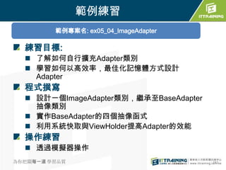 範例練習
         範例專案名: ex05_04_ImageAdapter

  練習目標:
   了解如何自行擴充Adapter類別
   學習如何以高效率，最佳化記憶體方式設計
    Adapter
  程式撰寫
   設計一個ImageAdapter類別，繼承至BaseAdapter
    抽像類別
   實作BaseAdapter的四個抽像函式
   利用系統快取與ViewHolder提高Adapter的效能
  操作練習
   透過模擬器操作
為你把關每一道 學習品質                            241
 