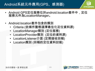 Android系統元件應用(GPS、感測器)

• Android GPS定位服務位於android.location套件中，定位
  服務元件為LocationManager。

• Android.location套件包含的類別
   • Criteria (依條件動態選擇最佳化定位資料源)
   • LocationManager類別 (定位服務)
   • LocationProvider類別 (定位的資料源)
   • LocationListener介面 (定期接收回報)
   • Location類別 (回報的定位資料封裝)




為你把關每一道 學習品質         395                    395
 