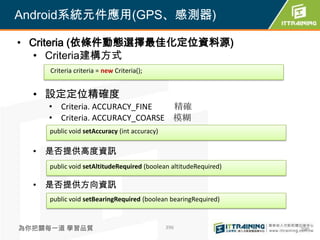 Android系統元件應用(GPS、感測器)

• Criteria (依條件動態選擇最佳化定位資料源)
   • Criteria建構方式
     Criteria criteria = new Criteria();


  • 設定定位精確度
    • Criteria. ACCURACY_FINE   精確
    • Criteria. ACCURACY_COARSE 模糊
     public void setAccuracy (int accuracy)

  • 是否提供高度資訊
     public void setAltitudeRequired (boolean altitudeRequired)

  • 是否提供方向資訊
     public void setBearingRequired (boolean bearingRequired)



為你把關每一道 學習品質                                  396                 396
 