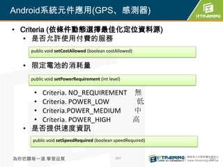 Android系統元件應用(GPS、感測器)

• Criteria (依條件動態選擇最佳化定位資料源)
   • 是否允許使用付費的服務
    public void setCostAllowed (boolean costAllowed)


  • 限定電池的消耗量
    public void setPowerRequirement (int level)

    • Criteria. NO_REQUIREMENT 無
    • Criteria. POWER_LOW       低
    • Criteria.POWER_MEDIUM    中
    • Criteria. POWER_HIGH     高
  • 是否提供速度資訊
    public void setSpeedRequired (boolean speedRequired)


為你把關每一道 學習品質                                397            397
 