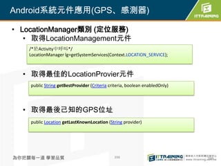 Android系統元件應用(GPS、感測器)

• LocationManager類別 (定位服務)
   • 取得LocationManagement元件
   /*於Activity中呼叫*/
   LocationManager lg=getSystemServices(Context.LOCATION_SERVICE);



  • 取得最佳的LocationProvier元件
    public String getBestProvider (Criteria criteria, boolean enabledOnly)




  • 取得最後己知的GPS位址
    public Location getLastKnownLocation (String provider)




為你把關每一道 學習品質                                  398                            398
 