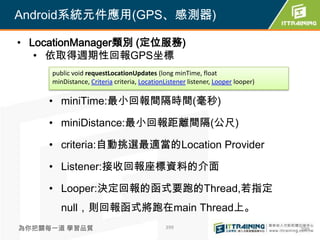 Android系統元件應用(GPS、感測器)

• LocationManager類別 (定位服務)
   • 依取得週期性回報GPS坐標
     public void requestLocationUpdates (long minTime, float
     minDistance, Criteria criteria, LocationListener listener, Looper looper)

    • miniTime:最小回報間隔時間(毫秒)

    • miniDistance:最小回報距離間隔(公尺)

    • criteria:自動挑選最適當的Location Provider

    • Listener:接收回報座標資料的介面

    • Looper:決定回報的函式要跑的Thread,若指定
        null，則回報函式將跑在main Thread上。
為你把關每一道 學習品質                                 399                                 399
 