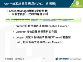 Android系統元件應用(GPS、感測器)

• LocationManager類別 (定位服務)
   • 只要求提供一次GPS座標回報
public void requestSingleUpdate (Criteria criteria, LocationListener listener, Looper looper)


         • criteria:自動挑選最適當的Location Provider

         • Listener:接收回報座標資料的介面

         • Looper:決定回報的函式要跑的Thread,若指定
             null，則回報函式將跑在main Thread上。




為你把關每一道 學習品質                                       400                                          400
 