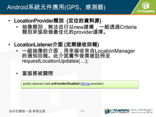 Android系統元件應用(GPS、感測器)

• LocationProvider類別 (定位的資料源)
   • 抽像類別，無法自行以new建構，一般透過Criteria
     類別來協助做最佳化的provider選擇。

• LocationListener介面 (定期接收回報)
   • 一組抽像的介面，用來接收來自LocationManager
     的通知回報。此介面實作後需被註冊至
     requestLocationUpdates(…);

  • 當服務被關閉
    public abstract void onProviderDisabled (String provider)




為你把關每一道 學習品質                                401                 401
 
