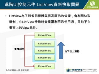 進階UI控制元件-ListView資料快取問題

• ListView為了節省記憶體與提高顯示的效能，會利用快取
 機制，在ListView滑動時會重覆利用己使用過，目前不在
 畫面上的View元件。

               ConvertView


               ConvertView

    重覆利用
               ConvertView   由下往上滑動

               ConvertView


               ConvertView
為你把關每一道 學習品質                          242
 