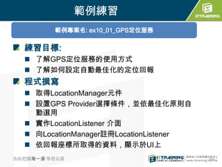 範例練習
         範例專案名: ex10_01_GPS定位服務

  練習目標:
   了解GPS定位服務的使用方式
   了解如何設定自動最佳化的定位回報
  程式撰寫
   取得LocationManager元件
   設置GPS Provider選擇條件，並依最佳化原則自
    動選用
   實作LocationListener 介面
   向LocationManager註冊LocationListener
   依回報座標所取得的資料，顯示於UI上
為你把關每一道 學習品質                             404
 
