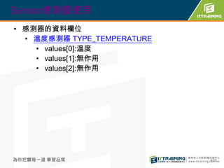 Sensor感測器使用
• 感測器的資料欄位
  • 溫度感測器 TYPE_TEMPERATURE
    • values[0]:溫度
    • values[1]:無作用
    • values[2]:無作用




為你把關每一道 學習品質                 408
 
