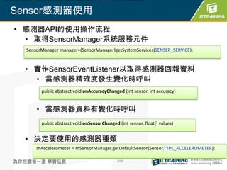 mAccelerometer = mSensorManager.getDefaultSensor(Sensor.TYPE_ACCELEROMETER);



  Sensor感測器使用
    • 感測器API的使用操作流程
      • 取得SensorManager系統服務元件
           SensorManager manager=(SensorManager)getSystemServices(SENSER_SERVICE);


          • 實作SensorEventListener以取得感測器回報資料
            • 當感測器精確度發生變化時呼叫
                   public abstract void onAccuracyChanged (int sensor, int accuracy)


                • 當感測器資料有變化時呼叫
                   public abstract void onSensorChanged (int sensor, float[] values)


          • 決定要使用的感測器種類
                mAccelerometer = mSensorManager.getDefaultSensor(Sensor.TYPE_ACCELEROMETER);

    為你把關每一道 學習品質                                           409                             409
 