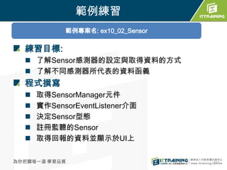 範例練習
            範例專案名: ex10_02_Sensor

  練習目標:
   了解Sensor感測器的設定與取得資料的方式
   了解不同感測器所代表的資料函義
  程式撰寫
     取得SensorManager元件
     實作SensorEventListener介面
     決定Sensor型態
     註冊監聽的Sensor
     取得回報的資料並顯示於UI上

為你把關每一道 學習品質                        411
 