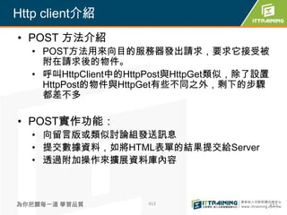 Http client介紹
• POST 方法介紹
  • POST方法用來向目的服務器發出請求，要求它接受被
    附在請求後的物件。
  • 呼叫HttpClient中的HttpPost與HttpGet類似，除了設置
    HttpPost的物件與HttpGet有些不同之外，剩下的步驟
    都差不多

• POST實作功能：
  • 向留言版或類似討論組發送訊息
  • 提交數據資料，如將HTML表單的結果提交給Server
  • 透過附加操作來擴展資料庫內容



為你把關每一道 學習品質         413                413
 