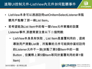 進階UI控制元件-ListView內元件如何監聽事件

• ListView本身可以透過註冊setOnItemSelectListener來監
 聽用戶點擊了那一條List Item。

• 若希望能為List Item中的每一個View元件單獨的設置
 Listener事件,那麼需要注意以下二個問題:

  • ListView本身具有快取，List Item是重覆利用的，這將
    導致用戶滑動List後，所點擊的元件可能與你當初註冊
    的Listener元件不一致(如點了第5個Item中的一個
    Button，但實際上第5個Item等同於重覆利用的第1個
    Item)
為你把關每一道 學習品質
                                    243
 