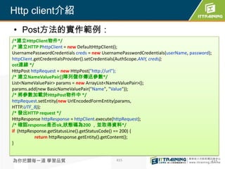 Http client介紹
• Post方法的實作範例：
/*建立HttpClient物件*/
/* 建立HTTP PhttpClient = new DefaultHttpClient();
UsernamePasswordCredentials creds = new UsernamePasswordCredentials(userName, password);
httpClient.getCredentialsProvider().setCredentials(AuthScope.ANY, creds);
ost連線 */
HttpPost httpRequest = new HttpPost("http://url");
/* 建立NameValuePair[]陣列儲存傳送參數*/
List<NameValuePair> params = new ArrayList<NameValuePair>();
params.add(new BasicNameValuePair("Name", "Value"));
/* 將參數加載於HttpPost物件中 */
httpRequest.setEntity(new UrlEncodedFormEntity(params,
HTTP.UTF_8));
/* 發出HTTP request */
HttpResponse httpResponse = httpClient.execute(httpRequest);
/* 確認response是否ok,狀態碼為200 ，並取得資料*/
if (httpResponse.getStatusLine().getStatusCode() == 200) {
           return httpResponse.getEntity().getContent();
}


為你把關每一道 學習品質                                  415                                      415
 