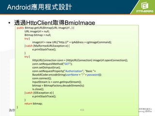 Android應用程式設計

• 透過HttpClient取得BmipImage
  public Bitmap getURLBitmap(URL imageUrl , ) {
         URL imageUrl = null;
         Bitmap bitmap = null;
         try {
                imageUrl = new URL("http://" + ipAddress + cgiImageCommand);
         } catch (MalformedURLException e) {
                e.printStackTrace();
         }
         try {
                HttpURLConnection conn = (HttpURLConnection) imageUrl.openConnection();
                conn.setRequestMethod("GET");
                conn.setDoInput(true);
                conn.setRequestProperty("Authorization", "Basic "+
                Base64Coder.encodeString(userName + ":" + password));
                conn.connect();
                InputStream is = conn.getInputStream();
                bitmap = BitmapFactory.decodeStream(is);
                is.close();
         } catch (IOException e) {
                e.printStackTrace();
         }
         return bitmap;
  }
為你把關每一道 學習品質                                      416                                     416
 
