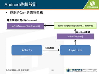 Android遊戲設計
• 控制IPCam的流程架構

傳送控制PT 的CGI Command

  onPostExecute(Result result)              doInBackground(Params... params)

                                                            Httclient連線
                                                     onPreExecute()



                                 Excute()
            Activity                                 AsyncTask




為你把關每一道 學習品質                          421                                      421
 