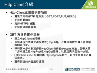 Http Client介紹
• Http Client主要提供的功能
  •   實現了所有HTTP 的方法（GET,POST,PUT,HEAD )
  •   支持自動轉向
  •   支持HTTPS 協議
  •   支持代理服務器等

• GET 方法的實作流程
  • 建立HttpClient 的物件
  • 依照連接方式建立連接物件(HttpGet)。 在構造函數中傳入待連接
    的URL位址。
  • 呼叫第一步中創建好的HttpClient物件的execute 方法，並帶入第
    二步中建立的HttpPost或HttpGet物件，以發送需求至Server端。
  • HttpClient.execute會回傳HttpResponse物件，可用來判斷是否傳
    送成功。
  • 對得到後的內容進行處理

為你把關每一道 學習品質             422                   422
 