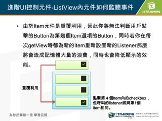 進階UI控制元件-ListView內元件如何監聽事件

  • 由於Item元件是重覆利用，因此你將無法判斷用戶點
    擊的Button為第幾個Item選項的Button，同時若你在每
    次getView時都為新的Item重新設置新的Listener那麼
    將會造成記憶體大量的浪費，同時也會降低顯示的效
    能。



    重覆利用

                      點擊第４個Item內的checkbox，
                      但呼叫的listener將與第1個
                      item相同。
為你把關每一道 學習品質
                                  244
 
