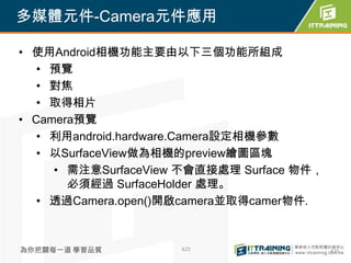 多媒體元件-Camera元件應用

• 使用Android相機功能主要由以下三個功能所組成
   • 預覽
   • 對焦
   • 取得相片
• Camera預覽
   • 利用android.hardware.Camera設定相機參數
   • 以SurfaceView做為相機的preview繪圖區塊
     • 需注意SurfaceView 不會直接處理 Surface 物件，
       必須經過 SurfaceHolder 處理。
   • 透過Camera.open()開啟camera並取得camer物件.



為你把關每一道 學習品質         425                   425
 