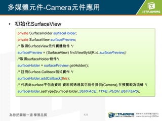 多媒體元件-Camera元件應用

• 初始化SurfaceView
  private SurfaceHolder surfaceHolder;
  private SurfaceView surfacePreview;
  /* 取得SurfaceView元件實體物件 */
  surfacePreview = (SurfaceView) findViewById(R.id.surfacePreview);
  /*取得surfaceHolder物件*/
  surfaceHolder = surfacePreview.getHolder();
  /* 註冊Surface.Callback函式實作 */
  surfaceHolder.addCallback(this);
  /* 代表此surface不包含資料,資料將透過其它物件提供(Camera),在預覽較為流暢 */
  surfaceHolder.setType(SurfaceHolder.SURFACE_TYPE_PUSH_BUFFERS);




為你把關每一道 學習品質                              426                         426
 