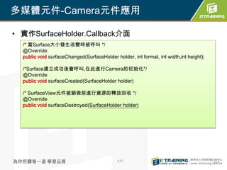多媒體元件-Camera元件應用

• 實作SurfaceHolder.Callback介面
  /* 當Surface大小發生改變時被呼叫 */
  @Override
  public void surfaceChanged(SurfaceHolder holder, int format, int width,int height);

  /*Surface建立成功後會呼叫,在此進行Camera的初始化*/
  @Override
  public void surfaceCreated(SurfaceHolder holder)

  /* SurfaceView元件被銷毀前進行資源的釋放回收 */
  @Override
  public void surfaceDestroyed(SurfaceHolder holder)




為你把關每一道 學習品質                                 427                                        427
 