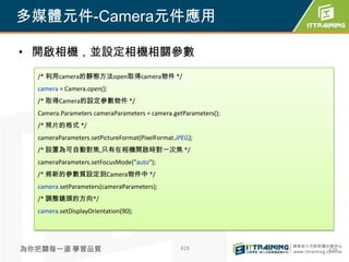 多媒體元件-Camera元件應用

• 開啟相機，並設定相機相關參數
  /* 利用camera的靜態方法open取得camera物件 */
  camera = Camera.open();
  /* 取得Camera的設定參數物件 */
  Camera.Parameters cameraParameters = camera.getParameters();
  /* 照片的格式 */
  cameraParameters.setPictureFormat(PixelFormat.JPEG);
  /* 設置為可自動對焦,只有在相機開啟時對一次焦 */
  cameraParameters.setFocusMode("auto");
  /* 將新的參數質設定到Camera物件中 */
  camera.setParameters(cameraParameters);
  /* 調整鏡頭的方向*/
  camera.setDisplayOrientation(90);




為你把關每一道 學習品質                                      428            428
 