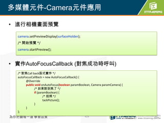 多媒體元件-Camera元件應用

• 進行相機畫面預覽

  camera.setPreviewDisplay(surfaceHolder);
  /* 開始預覽 */
  camera.startPreview();



• 實作AutoFocusCallback (對焦成功時呼叫)
  /* 對焦Call back函式實作 */
  autoFocusCallBack = new AutoFocusCallback() {
        @Override
        public void onAutoFocus(boolean paramBoolean, Camera paramCamera) {
              /* 如果對到焦了 */
              if (paramBoolean) {
                     /* 拍照 */
                     tackPicture();
              }
        }
  };
為你把關每一道 學習品質                                    429                           429
 