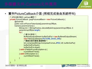 多媒體元件-Camera元件應用

• 實作PictureCallback介面 (照相完成後由系統呼叫)
  /* JPEG格式相片,call back實作 */
  private PictureCallback jpegPicturecallBack = new PictureCallback() {
        @Override
        public void onPictureTaken(byte[] paramArrayOfByte,
        Camera paramCamera) {
              Bitmap bm = BitmapFactory.decodeByteArray(paramArrayOfByte, 0,
              paramArrayOfByte.length);
              try {
                    /* 建立IO串流 */
                    BufferedOutputStream bufferOutPut = new BufferedOutputStream(
                    new FileOutputStream(PICTURE_SAVE_DIR));
                    /* 壓縮並儲存圖檔,壓縮轉檔 */
                    bm.compress(Bitmap.CompressFormat.JPEG, 80, bufferOutPut);
                    bufferOutPut.flush();
                    bufferOutPut.close();
              } catch (FileNotFoundException e) {
                    e.printStackTrace();
              } catch (IOException e) {
                    e.printStackTrace();
              }
        }
  };
為你把關每一道 學習品質                          430                                           430
 
