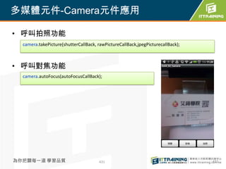多媒體元件-Camera元件應用

• 呼叫拍照功能
  camera.takePicture(shutterCallBack, rawPictureCallBack,jpegPicturecallBack);



• 呼叫對焦功能
  camera.autoFocus(autoFocusCallBack);




為你把關每一道 學習品質                          431                                        431
 