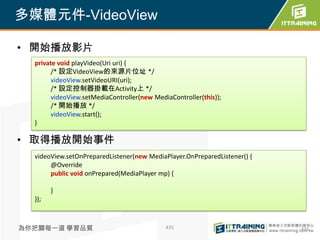 多媒體元件-VideoView

• 開始播放影片
  private void playVideo(Uri uri) {
        /* 設定VideoView的來源片位址 */
        videoView.setVideoURI(uri);
        /* 設定控制器掛載在Activity上 */
        videoView.setMediaController(new MediaController(this));
        /* 開始播放 */
        videoView.start();
  }

• 取得播放開始事件
  videoView.setOnPreparedListener(new MediaPlayer.OnPreparedListener() {
       @Override
       public void onPrepared(MediaPlayer mp) {

        }
  });



為你把關每一道 學習品質                                 435                           435
 