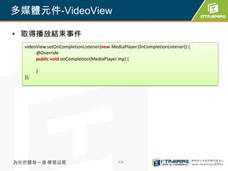 多媒體元件-VideoView

• 取得播放結束事件
  videoView.setOnCompletionListener(new MediaPlayer.OnCompletionListener() {
       @Override
       public void onCompletion(MediaPlayer mp) {

        }
  });




為你把關每一道 學習品質                               436                                 436
 
