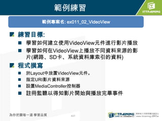 範例練習
           範例專案名: ex011_02_VideoView

  練習目標:
   學習如何建立使用VideoView元件進行影片播放
   學習如何在VideoView上播放不同資料來源的影
    片(網路、SD卡、系統資料庫索引的資料)
  程式撰寫
     於Layout中放置VideoView元件。
     指定URI影片資料來源
     設置MediaController控制器
   註冊監聽以得知影片開始與播放完畢事件


為你把關每一道 學習品質         437               437
 
