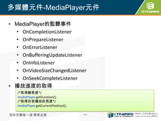 多媒體元件-MediaPlayer元件

• MediaPlayer的監聽事件
  • OnCompletionListener
  • OnPrepareListener
  • OnErrorListener
  • OnBufferingUpdateListener
  • OnInfoListener
  • OnVideoSizeChangedListener
  • OnSeekCompleteListener
• 播放進度的取得
   /*取得總長度*/
   mediaPlayer.getDuration();
   /*取得目前播放的長度*/
   mediaPlayer.getCurrentPosition();

為你把關每一道 學習品質                           441   441
 