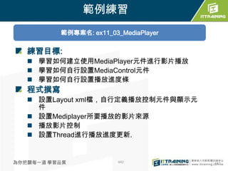 範例練習
          範例專案名: ex11_03_MediaPlayer


   練習目標:
    學習如何建立使用MediaPlayer元件進行影片播放
    學習如何自行設置MediaControl元件
    學習如何自行設置播放進度條
   程式撰寫
    設置Layout xml檔，自行定義播放控制元件與顯示元
     件
    設置Mediplayer所要播放的影片來源
    播放影片控制
    設置Thread進行播放進度更新.


為你把關每一道 學習品質             442           442
 